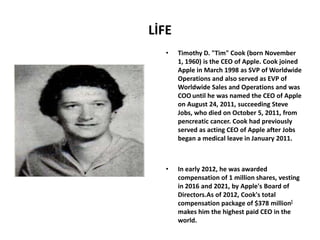 LİFE
   •   Timothy D. "Tim" Cook (born November
       1, 1960) is the CEO of Apple. Cook joined
       Apple in March 1998 as SVP of Worldwide
       Operations and also served as EVP of
       Worldwide Sales and Operations and was
       COO until he was named the CEO of Apple
       on August 24, 2011, succeeding Steve
       Jobs, who died on October 5, 2011, from
       pencreatic cancer. Cook had previously
       served as acting CEO of Apple after Jobs
       began a medical leave in January 2011.



   •   In early 2012, he was awarded
       compensation of 1 million shares, vesting
       in 2016 and 2021, by Apple's Board of
       Directors.As of 2012, Cook's total
       compensation package of $378 million[
       makes him the highest paid CEO in the
       world.
 