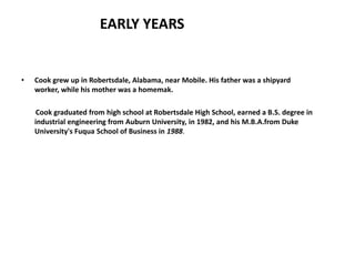 EARLY YEARS


•   Cook grew up in Robertsdale, Alabama, near Mobile. His father was a shipyard
    worker, while his mother was a homemak.

    Cook graduated from high school at Robertsdale High School, earned a B.S. degree in
    industrial engineering from Auburn University, in 1982, and his M.B.A.from Duke
    University's Fuqua School of Business in 1988.
 