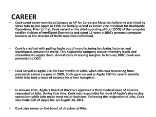 CAREER
•   Cook spent seven months at Compaq as VP for Corporate Materials before he was hired by
    Steve Jobs to join Apple in 1998. He initially served as Senior Vice President for Worldwide
    Operations. Prior to that, Cook served as the chief operating officer (COO) of the computer
    reseller division of Intelligent Electronics and spent 12 years in IBM's personal computer
    business as the director of North American Fulfillment.


•   Cook is credited with pulling Apple out of manufacturing by closing factories and
    warehouses around the world. This helped the company reduce inventory levels and
    streamline its supply chain, dramatically increasing margins. In January 2007, Cook was
    promoted to COO.


•   Cook served as Apple CEO for two months in 2004, when Jobs was recovering from
    pancreatic cancer surgery. In 2009, Cook again served as Apple CEO for several months
    while Jobs took a leave of absence for a liver transplant.


•   In January 2011, Apple's Board of Directors approved a third medical leave of absence
    requested by Jobs. During that time, Cook was responsible for most of Apple’s day-to-day
    operations while Jobs made most major decisions. Following the resignation of Jobs, Cook
    was made CEO of Apple Inc. on August 24, 2011.

•   Cook also serves on the board of directors of Nike.
 