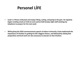 Personel LİFE

•   Cook is a fitness enthusiast and enjoys hiking, cycling, and going to the gym. He regularly
    begins sending emails at 4:30 am and used to hold Sunday night staff meetings by
    telephone to prepare for the next week



•   While giving the 2010 commencement speech at Auburn University, Cook emphasized the
    importance of intuition in guiding his life's biggest choices, and followed by stating that
    preparation and hard work are also necessary to execute on that intuition.
 