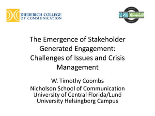 The Emergence of Stakeholder
Generated Engagement:
Challenges of Issues and Crisis
Management
W. Timothy Coombs
Nicholson School of Communication
University of Central Florida/Lund
University Helsingborg Campus
 
