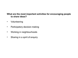 What are the most important activities for encouraging people
  to share ideas?

•   Volunteering

•   Participatory decision making

•   Working in neighbourhoods

•   Sharing in a spirit of enquiry
 
