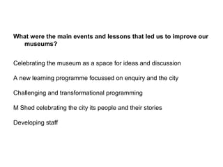 What were the main events and lessons that led us to improve our
  museums?


Celebrating the museum as a space for ideas and discussion

A new learning programme focussed on enquiry and the city

Challenging and transformational programming

M Shed celebrating the city its people and their stories

Developing staff
 