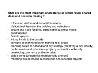 What are the most important characteristics which foster shared
ideas and decision making ?

•   a focus on visitors and non-visitors needs
•   Visitors feel they own the building and collections
•   secure and good funding / sustainable business model
•   good facilities
•   flexible spaces
•   linking inside to the outside
•   principle of sharing decision making in all areas
•   branding linked to national and city strategy (creativity & city identity)
•   public events and exhibitions project your identity in the city
•   developing commerce and enterprise
•   build strong partnerships (harbour side and uni)
•   reflecting this approach in collections and research projects
 