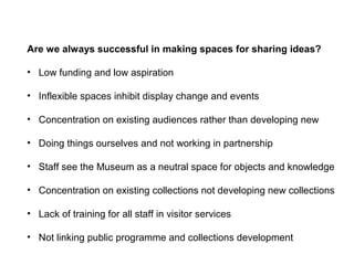 Are we always successful in making spaces for sharing ideas?

• Low funding and low aspiration

• Inflexible spaces inhibit display change and events

• Concentration on existing audiences rather than developing new

• Doing things ourselves and not working in partnership

• Staff see the Museum as a neutral space for objects and knowledge

• Concentration on existing collections not developing new collections

• Lack of training for all staff in visitor services

• Not linking public programme and collections development
 