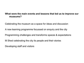 What were the main events and lessons that led us to improve our
  museums?


Celebrating the museum as a space for ideas and discussion

A new learning programme focussed on enquiry and the city

Programming challenges and transforms spaces & expectations

M Shed celebrating the city its people and their stories

Developing staff and visitors
 