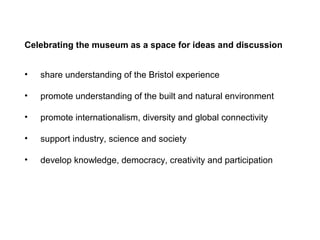 Celebrating the museum as a space for ideas and discussion


•   share understanding of the Bristol experience

•   promote understanding of the built and natural environment

•   promote internationalism, diversity and global connectivity

•   support industry, science and society

•   develop knowledge, democracy, creativity and participation
 