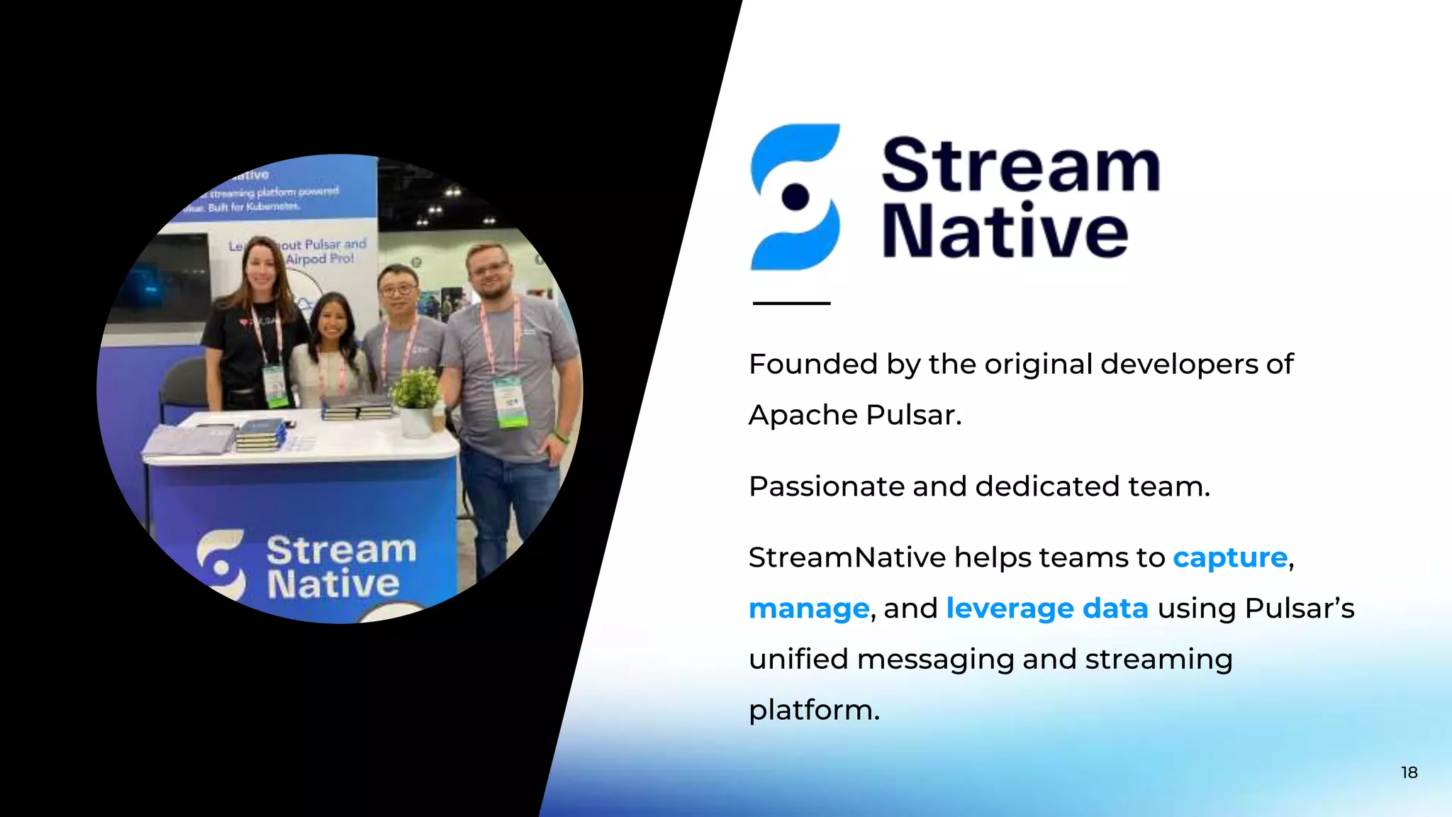 Passionate and dedicated team. Founded by the original developers of Apache Pulsar. StreamNative helps teams to capture, manage, and leverage data using Pulsar’s unified messaging and streaming platform. 18 