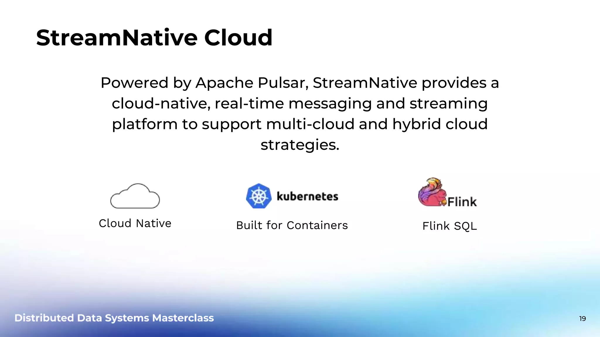 Powered by Apache Pulsar, StreamNative provides a cloud-native, real-time messaging and streaming platform to support multi-cloud and hybrid cloud strategies. Built for Containers Cloud Native StreamNative Cloud Flink SQL 19 