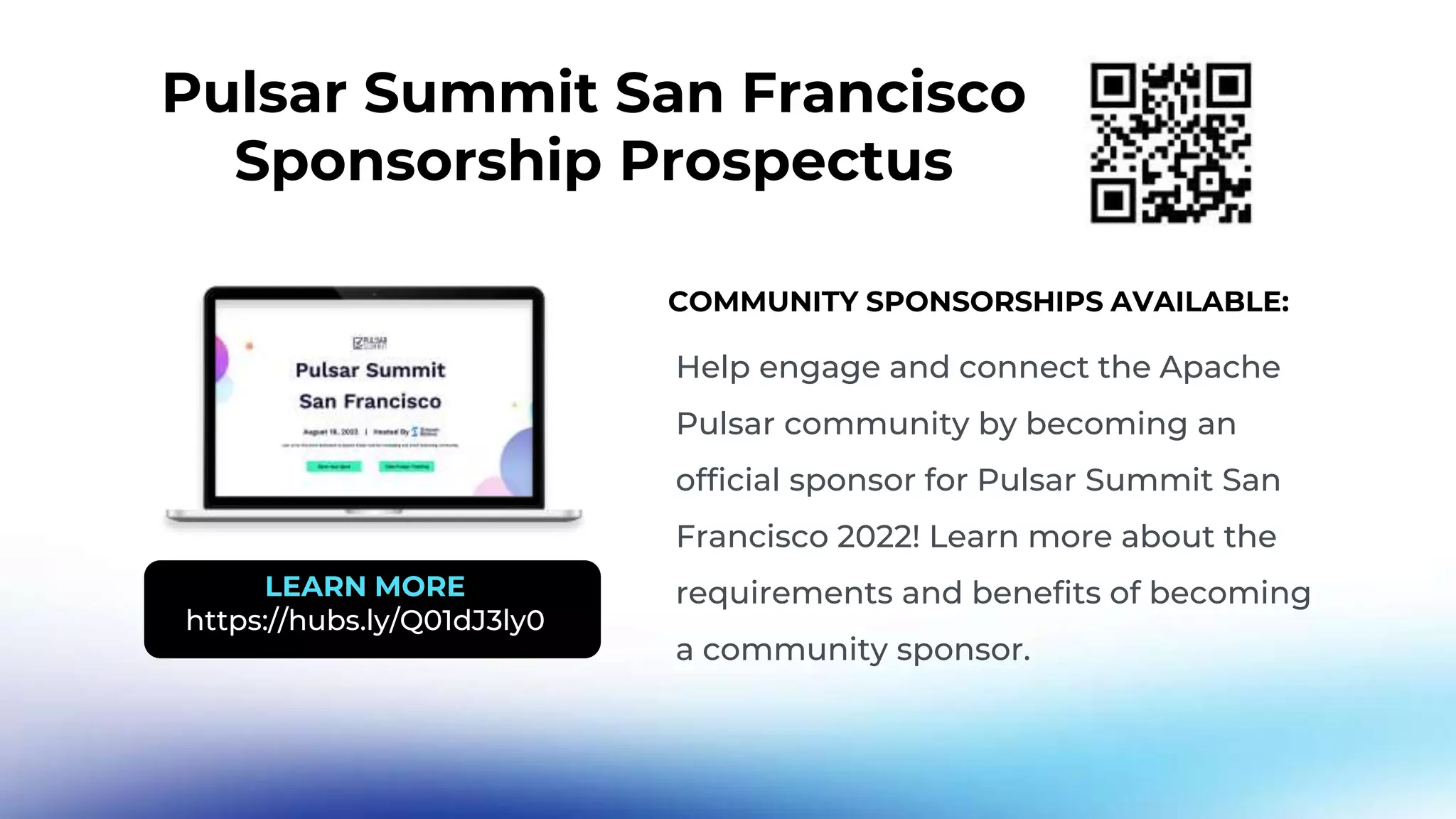 Pulsar Summit San Francisco Sponsorship Prospectus Help engage and connect the Apache Pulsar community by becoming an official sponsor for Pulsar Summit San Francisco 2022! Learn more about the requirements and benefits of becoming a community sponsor. COMMUNITY SPONSORSHIPS AVAILABLE: LEARN MORE https://hubs.ly/Q01dJ3ly0 