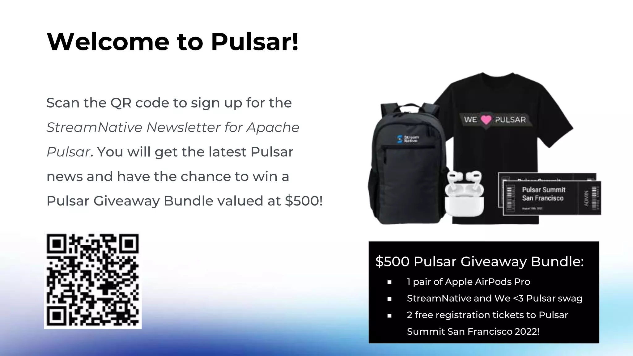 Welcome to Pulsar! Scan the QR code to sign up for the StreamNative Newsletter for Apache Pulsar. You will get the latest Pulsar news and have the chance to win a Pulsar Giveaway Bundle valued at $500! $500 Pulsar Giveaway Bundle: ■ 1 pair of Apple AirPods Pro ■ StreamNative and We <3 Pulsar swag ■ 2 free registration tickets to Pulsar Summit San Francisco 2022! 