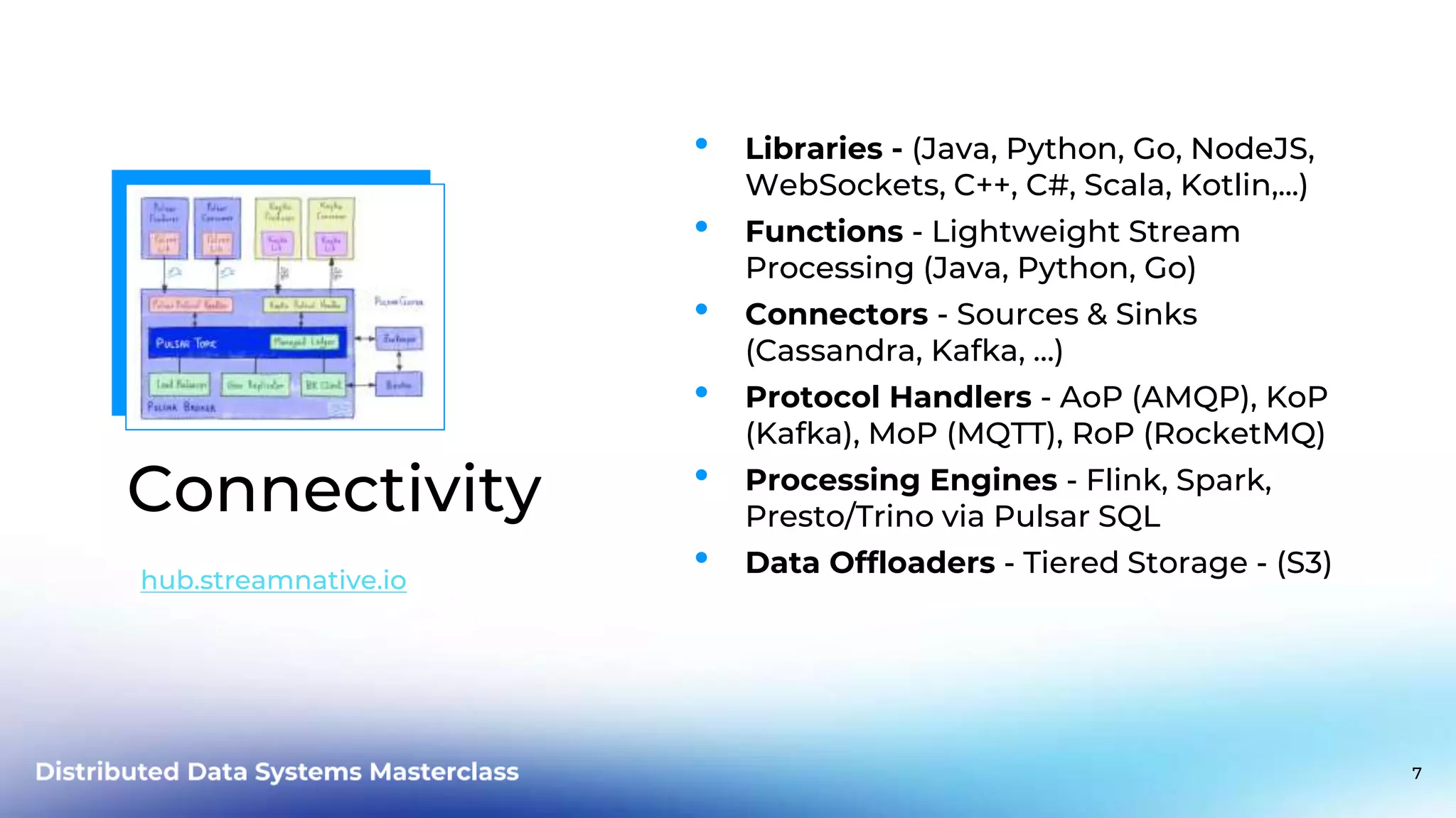 Connectivity • Libraries - (Java, Python, Go, NodeJS, WebSockets, C++, C#, Scala, Kotlin,...) • Functions - Lightweight Stream Processing (Java, Python, Go) • Connectors - Sources & Sinks (Cassandra, Kafka, …) • Protocol Handlers - AoP (AMQP), KoP (Kafka), MoP (MQTT), RoP (RocketMQ) • Processing Engines - Flink, Spark, Presto/Trino via Pulsar SQL • Data Offloaders - Tiered Storage - (S3) hub.streamnative.io 7 