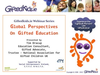 Giftedkids.ie Webinar Series
 Global Perspectives
 On Gifted Education
              Presented by
            Tim Dracup
       Education Consultant,
         Gifted Advocate,
Trustee - National Association for
        Gifted Children UK

               Supported by
       Social Entrepreneurs Ireland,
            C.T.Y.I. & N.C.T.E.
 