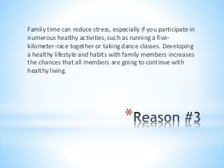 *
Family time can reduce stress, especially if you participate in
numerous healthy activities, such as running a five-
kilometer-race together or taking dance classes. Developing
a healthy lifestyle and habits with family members increases
the chances that all members are going to continue with
healthy living.
 