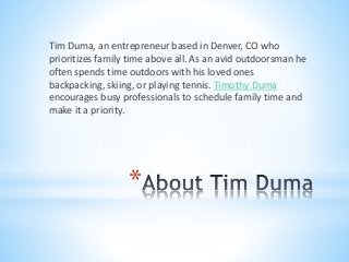 *
Tim Duma, an entrepreneur based in Denver, CO who
prioritizes family time above all. As an avid outdoorsman he
often spends time outdoors with his loved ones
backpacking, skiing, or playing tennis. Timothy Duma
encourages busy professionals to schedule family time and
make it a priority.
 