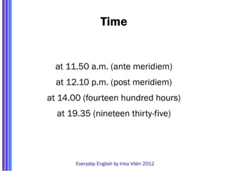 Time


  at 11.50 a.m. (ante meridiem)
  at 12.10 p.m. (post meridiem)
at 14.00 (fourteen hundred hours)
  at 19.35 (nineteen thirty-five)




       Everyday English by Inka Vilén 2012
 