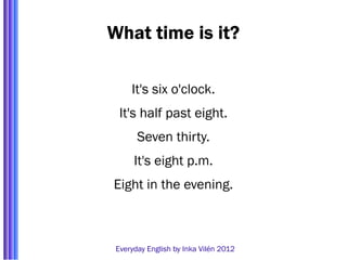 What time is it?

     It's six o'clock.
  It's half past eight.
       Seven thirty.
      It's eight p.m.
Eight in the evening.



 Everyday English by Inka Vilén 2012
 