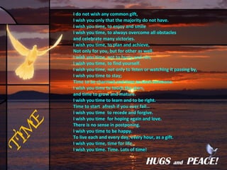 I do not wish any common gift,  I wish you only that the majority do not have. I wish you time, to enjoy and smile I wish you time, to always overcome all obstacles and celebrate many victories. I wish you time, to plan and achieve, Not only for you, but for other as well. I wish you time, not to hurry and run, I wish you time, to find yourself. I wish you time, not only to listen or watching it passing by, I wish you time to stay; Time to be charmed and time to trust someone. I wish you time to touch the stars, and time to grow and mature. I wish you time to learn and to be right. Time to start  afresh if you ever fail… I wish you time  to recede and forgive. I wish you time  for hoping again and love. There is no sense in postponing. I wish you time to be happy. To live each and every day, every hour, as a gift. I wish you time, time for life. I wish you time. Time. Lots of time! TIME HUGS   and  PEACE! 