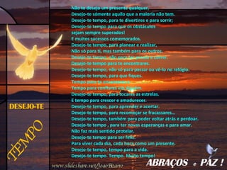 TEMPO DESEJO-TE Não te desejo um presente qualquer, Desejo-te sómente aquilo que a maioria não tem. Desejo-te tempo, para te divertires e para sorrir; Desejo-te tempo para que os obstáculos  sejam sempre superados! E muitos sucessos comemorados. Desejo-te tempo, para planear e realizar, Não só para ti, mas também para os outros. Desejo-te tempo, não para ter pressa e correr. Desejo-te tempo para te encontrares. Desejo-te tempo, não só para passar ou vê-lo no relógio. Desejo-te tempo, para que fiques. Tempo para te encantares e Tempo para confiares em alguém. Desejo-te tempo, para tocares as estrelas. E tempo para crescer e amadurecer. Desejo-te tempo, para aprender e acertar. Desejo-te tempo, para recomeçar se fracassares… Desejo-te tempo, também para poder voltar atrás e perdoar. Desejo-te tempo , para ter novas esperanças e para amar. Não faz mais sentido protelar. Desejo-te tempo para ser feliz. Para viver cada dia, cada hora como um presente. Desejo-te tempo, tempo para a vida. Desejo-te tempo. Tempo. Muito tempo! ABRAÇOS  e  PAZ ! www.slideshare.net/JoaoBizarro 