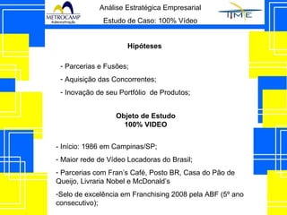 Análise Estratégica Empresarial Estudo de Caso: 100% Vídeo Hipóteses Parcerias e Fusões; Aquisição das Concorrentes; Inovação de seu Portfólio  de Produtos; - Início: 1986 em Campinas/SP; Maior rede de Vídeo Locadoras do Brasil; Parcerias com Fran’s Café, Posto BR, Casa do Pão de Queijo, Livraria Nobel e McDonald’s Selo de excelência em Franchising 2008 pela ABF (5º ano consecutivo); Objeto de Estudo 100% VIDEO 