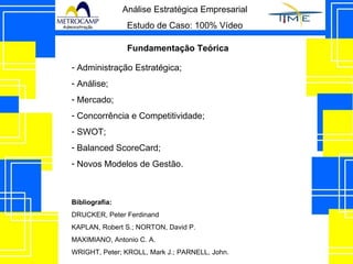 Análise Estratégica Empresarial Estudo de Caso: 100% Vídeo Fundamentação Teórica Administração Estratégica; Análise; Mercado; Concorrência e Competitividade; SWOT; Balanced ScoreCard; Novos Modelos de Gestão. Bibliografia: DRUCKER, Peter Ferdinand KAPLAN, Robert S.; NORTON, David P.  MAXIMIANO, Antonio C. A.  WRIGHT, Peter; KROLL, Mark J.; PARNELL, John.  