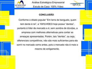 Análise Estratégica Empresarial Estudo de Caso: 100% Vídeo CONCLUSÃO Conforme o ditado popular “Em terra de banguelo, quem tem dente é rei”, a 100%VIDEO hoje possui “dentes”, portanto é líder de mercado e é, sem sombra de dúvidas, a empresa com melhores alternativas para conter as ameaças apresentadas. Porém, tais “dentes”, ou seja, diferenciais competitivos, não são mais suficientes para ela sorrir no mercado como antes, pois o mercado não é mais o mesmo de antigamente.  