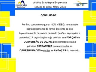 Análise Estratégica Empresarial Estudo de Caso: 100% Vídeo CONCLUSÃO Por fim, concluímos que a 100% VIDEO, tem atuado estrategicamente de forma diferente do que hipoteticamente havíamos pensado (fusões, aquisições e parcerias). A organização hoje prioriza  sua  FORÇAS  na  CONVERSÃO DE LOJAS,  pois considera esta a principal  ESTRATÉGIA  para  aproveitar  as  OPORTUNIDADES  e  conter  as  AMEAÇAS  do mercado. 