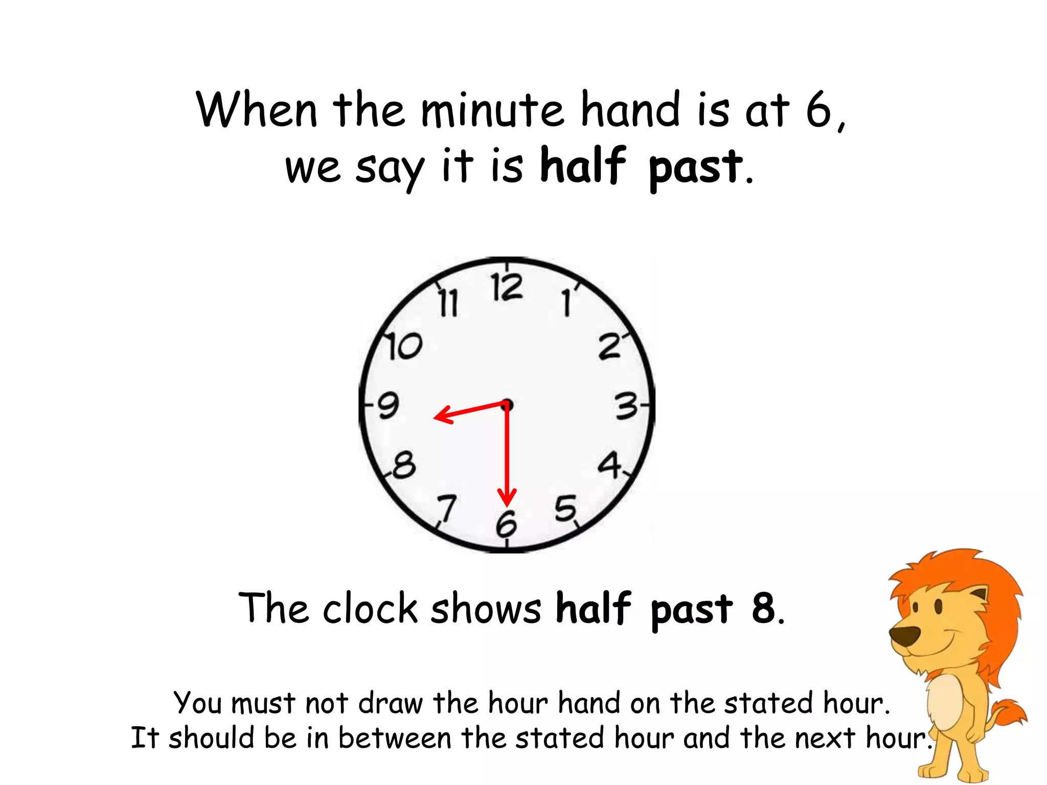 When the minute hand is at 6,
       we say it is half past.




       The clock shows half past 8.

   You must not draw the hour hand on the stated hour.
It should be in between the stated hour and the next hour.
 