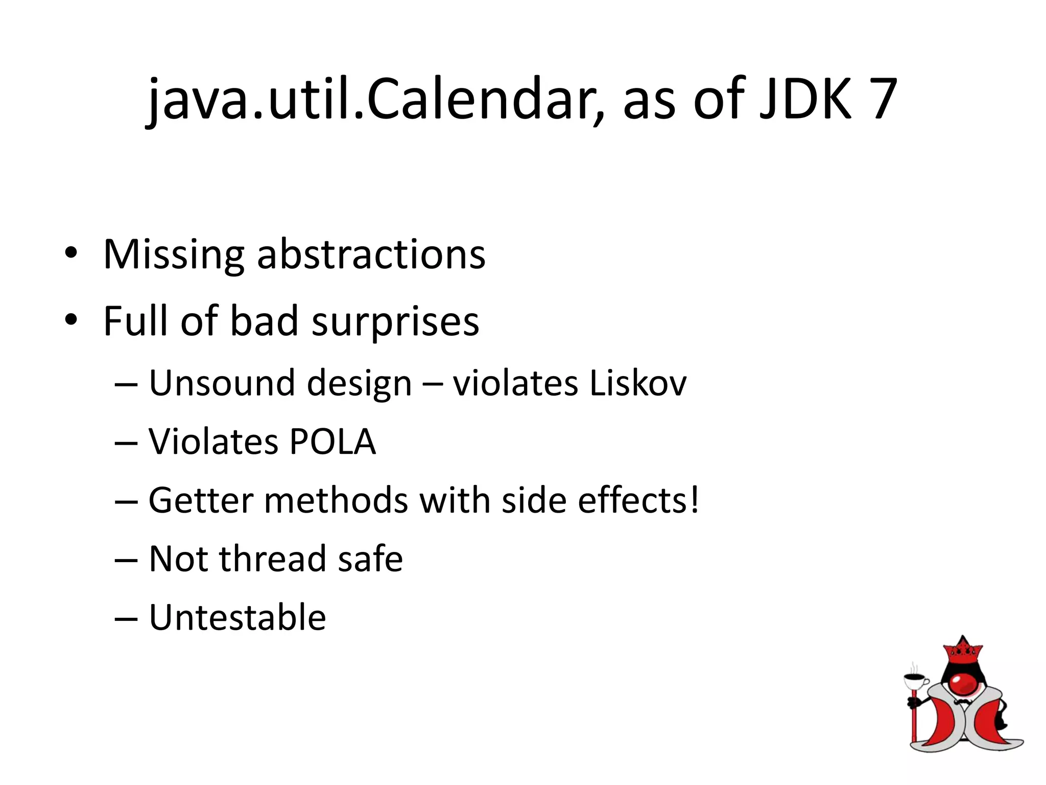 java.util.Calendar, as of JDK 7
• Missing abstractions
• Full of bad surprises
– Unsound design – violates Liskov
– Violates POLA
– Getter methods with side effects!
– Not thread safe
– Untestable
 