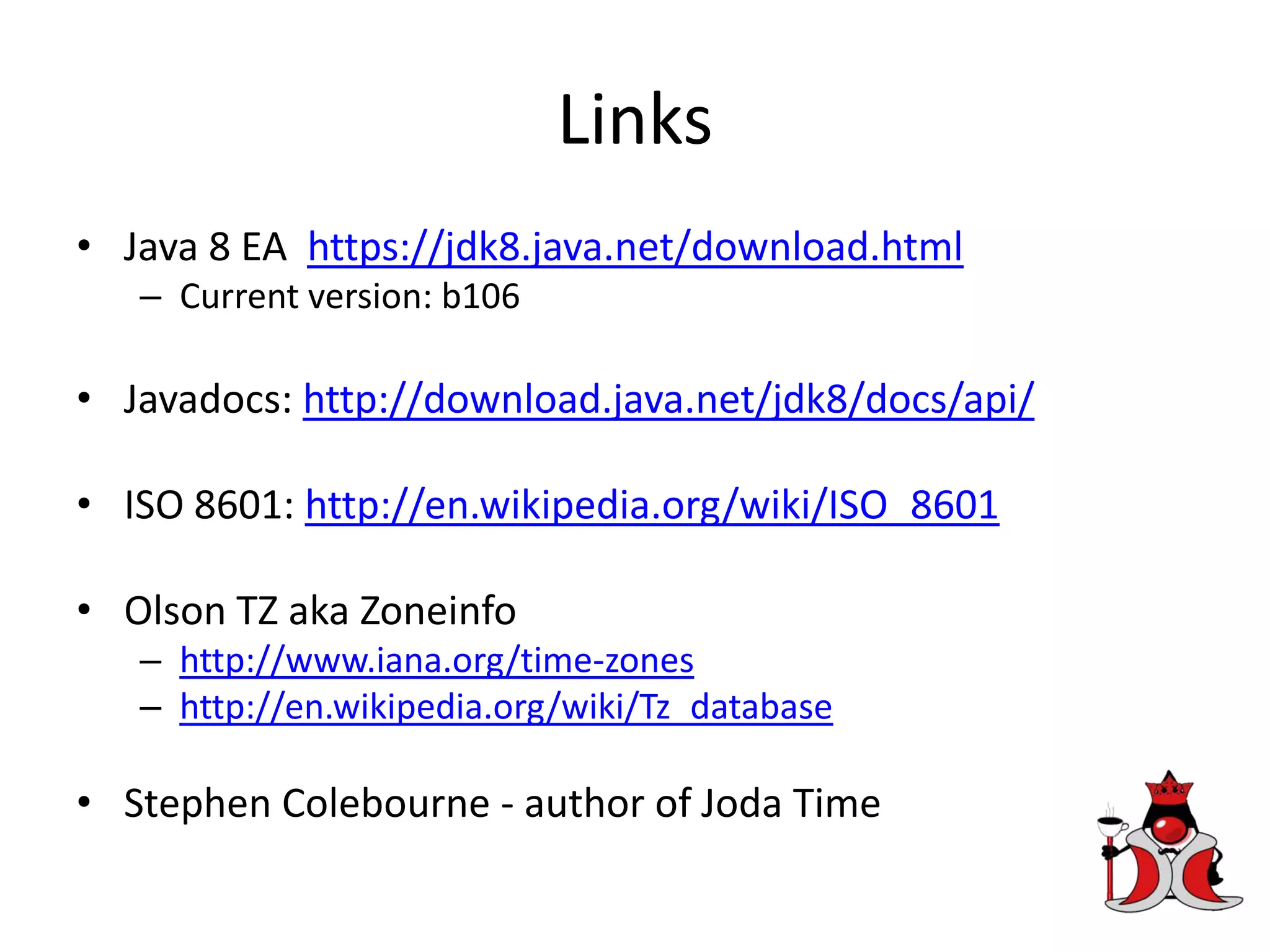Links
• Java 8 EA https://jdk8.java.net/download.html
– Current version: b106
• Javadocs: http://download.java.net/jdk8/docs/api/
• ISO 8601: http://en.wikipedia.org/wiki/ISO_8601
• Olson TZ aka Zoneinfo
– http://www.iana.org/time-zones
– http://en.wikipedia.org/wiki/Tz_database
• Stephen Colebourne - author of Joda Time
 