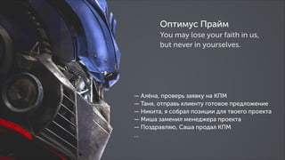 Оптимус Прайм
You may lose your faith in us,
but never in yourselves.

— Алёна, проверь заявку на КПМ
— Таня, отправь клиенту готовое предложение
— Никита, я собрал позиции для твоего проекта
— Миша заменил менеджера проекта
— Поздравляю, Саша продал КПМ
…

 