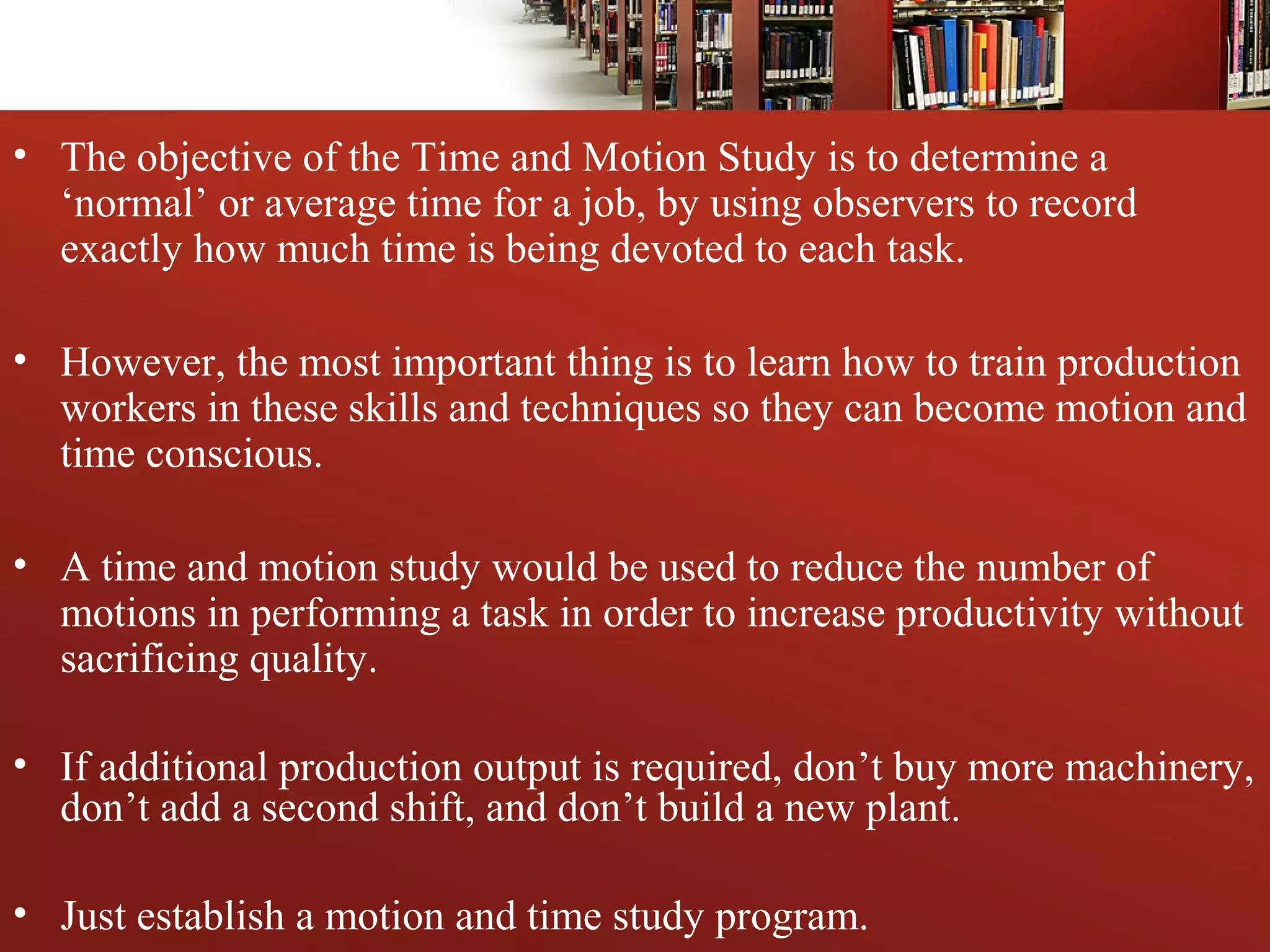 • The objective of the Time and Motion Study is to determine a
‘normal’ or average time for a job, by using observers to record
exactly how much time is being devoted to each task.
• However, the most important thing is to learn how to train production
workers in these skills and techniques so they can become motion and
time conscious.
• A time and motion study would be used to reduce the number of
motions in performing a task in order to increase productivity without
sacrificing quality.
• If additional production output is required, don’t buy more machinery,
don’t add a second shift, and don’t build a new plant.
• Just establish a motion and time study program.
 