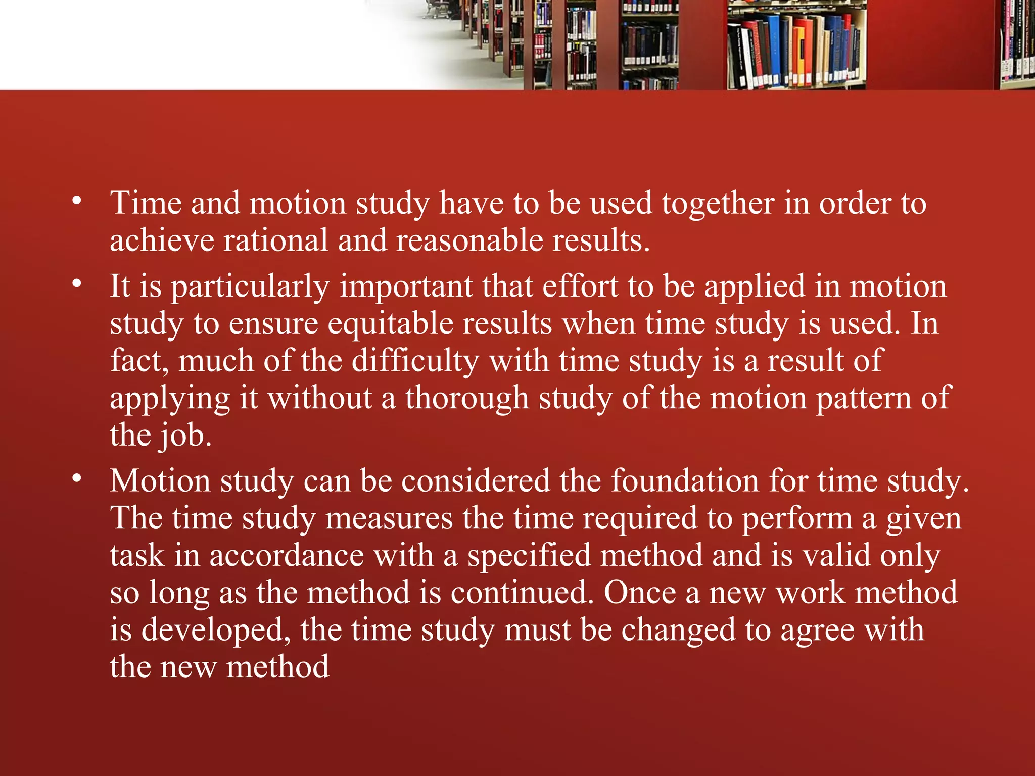 • Time and motion study have to be used together in order to
achieve rational and reasonable results.
• It is particularly important that effort to be applied in motion
study to ensure equitable results when time study is used. In
fact, much of the difficulty with time study is a result of
applying it without a thorough study of the motion pattern of
the job.
• Motion study can be considered the foundation for time study.
The time study measures the time required to perform a given
task in accordance with a specified method and is valid only
so long as the method is continued. Once a new work method
is developed, the time study must be changed to agree with
the new method
 