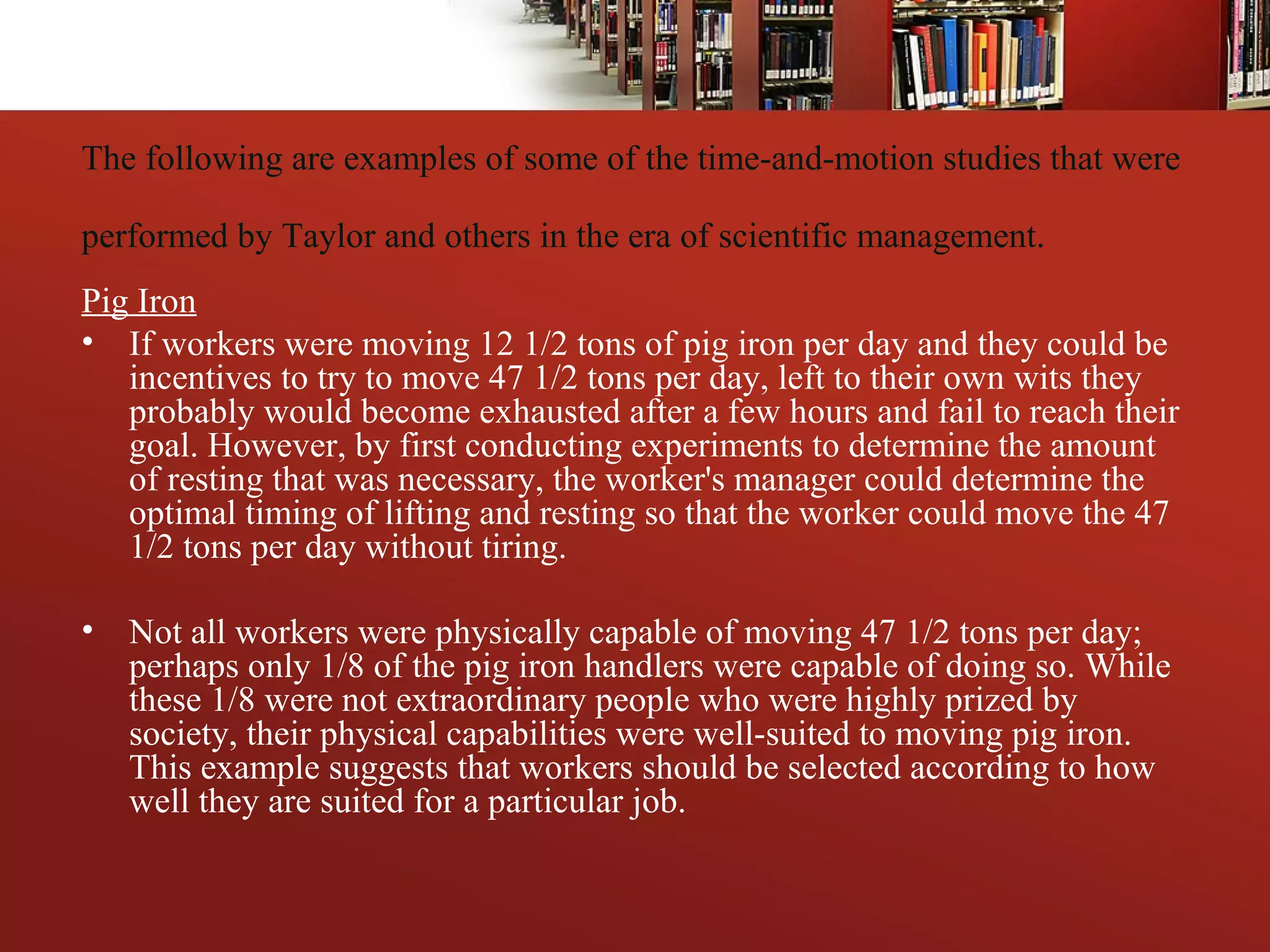 The following are examples of some of the time-and-motion studies that were
performed by Taylor and others in the era of scientific management.
Pig Iron
• If workers were moving 12 1/2 tons of pig iron per day and they could be
incentives to try to move 47 1/2 tons per day, left to their own wits they
probably would become exhausted after a few hours and fail to reach their
goal. However, by first conducting experiments to determine the amount
of resting that was necessary, the worker's manager could determine the
optimal timing of lifting and resting so that the worker could move the 47
1/2 tons per day without tiring.
• Not all workers were physically capable of moving 47 1/2 tons per day;
perhaps only 1/8 of the pig iron handlers were capable of doing so. While
these 1/8 were not extraordinary people who were highly prized by
society, their physical capabilities were well-suited to moving pig iron.
This example suggests that workers should be selected according to how
well they are suited for a particular job.
 