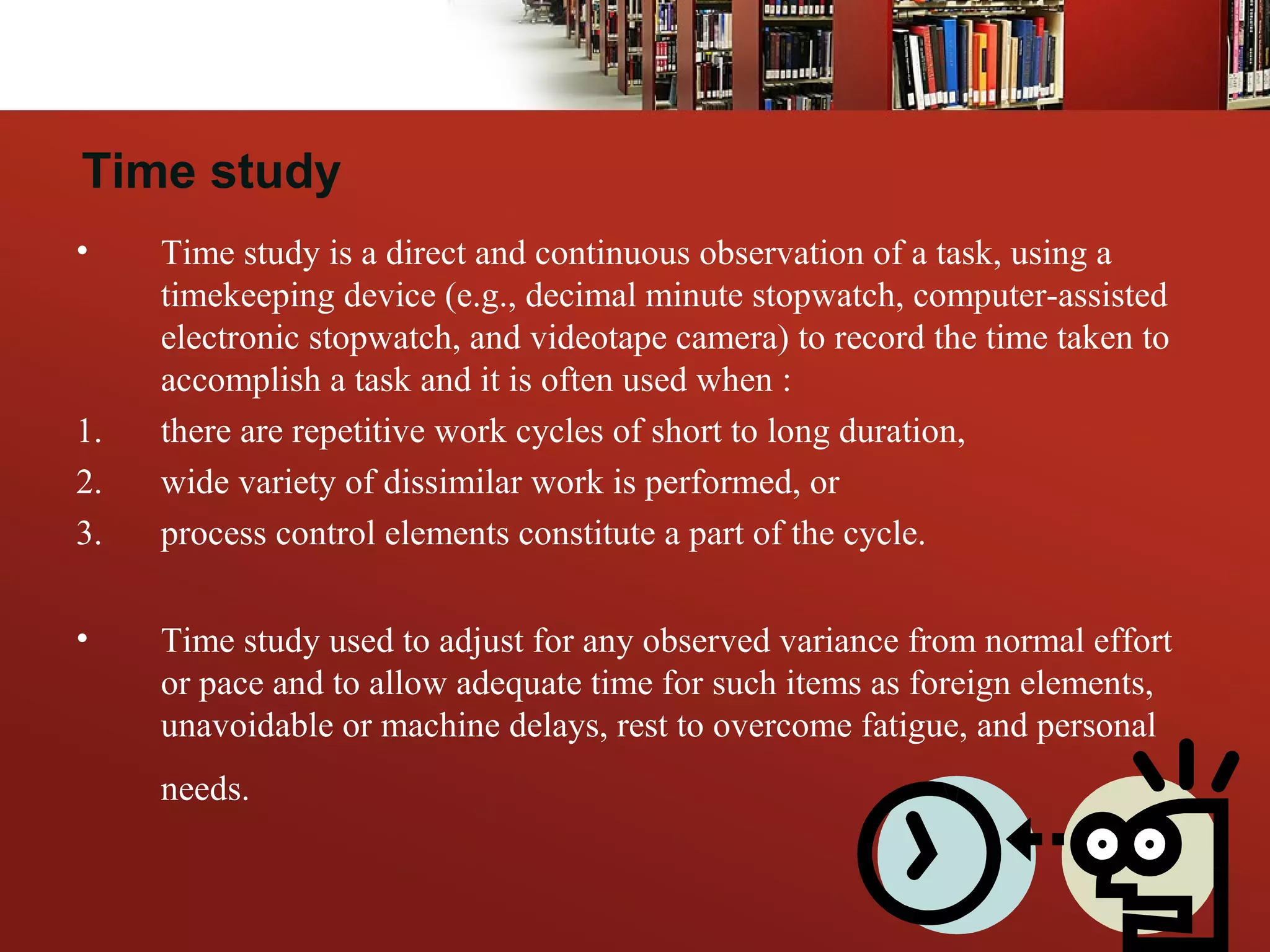 • Time study is a direct and continuous observation of a task, using a
timekeeping device (e.g., decimal minute stopwatch, computer-assisted
electronic stopwatch, and videotape camera) to record the time taken to
accomplish a task and it is often used when :
1. there are repetitive work cycles of short to long duration,
2. wide variety of dissimilar work is performed, or
3. process control elements constitute a part of the cycle.
• Time study used to adjust for any observed variance from normal effort
or pace and to allow adequate time for such items as foreign elements,
unavoidable or machine delays, rest to overcome fatigue, and personal
needs.
Time study
 