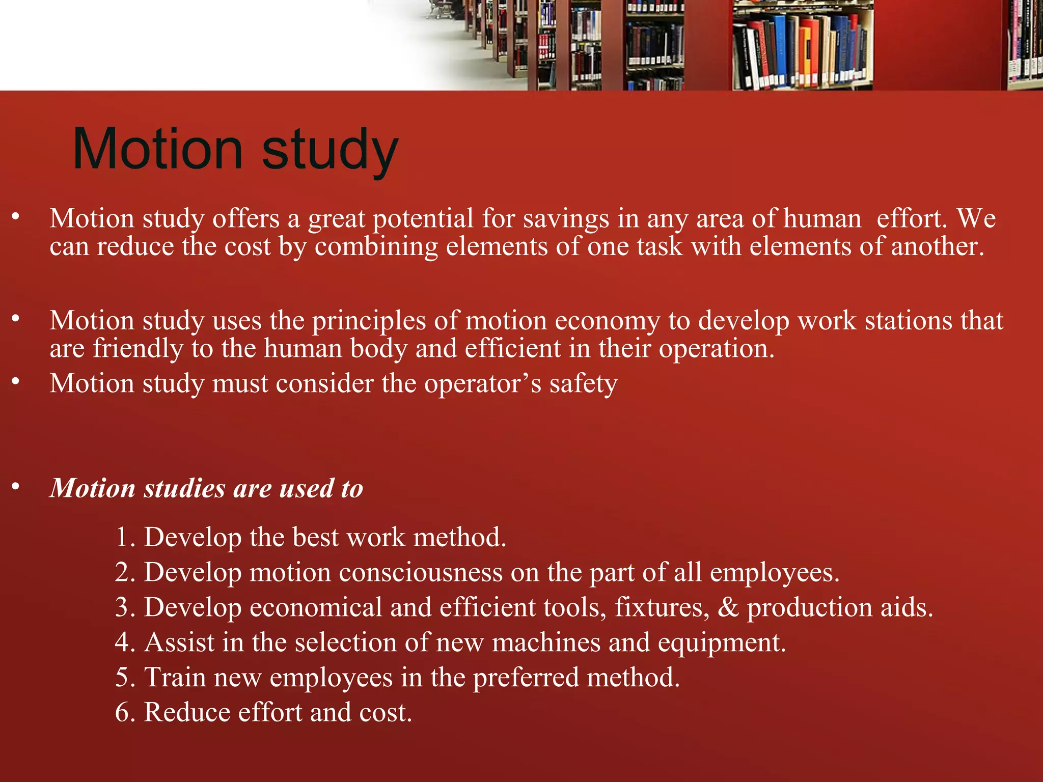 Motion study
• Motion study offers a great potential for savings in any area of human effort. We
can reduce the cost by combining elements of one task with elements of another.
• Motion study uses the principles of motion economy to develop work stations that
are friendly to the human body and efficient in their operation.
• Motion study must consider the operator’s safety
• Motion studies are used to
1. Develop the best work method.
2. Develop motion consciousness on the part of all employees.
3. Develop economical and efficient tools, fixtures, & production aids.
4. Assist in the selection of new machines and equipment.
5. Train new employees in the preferred method.
6. Reduce effort and cost.
 