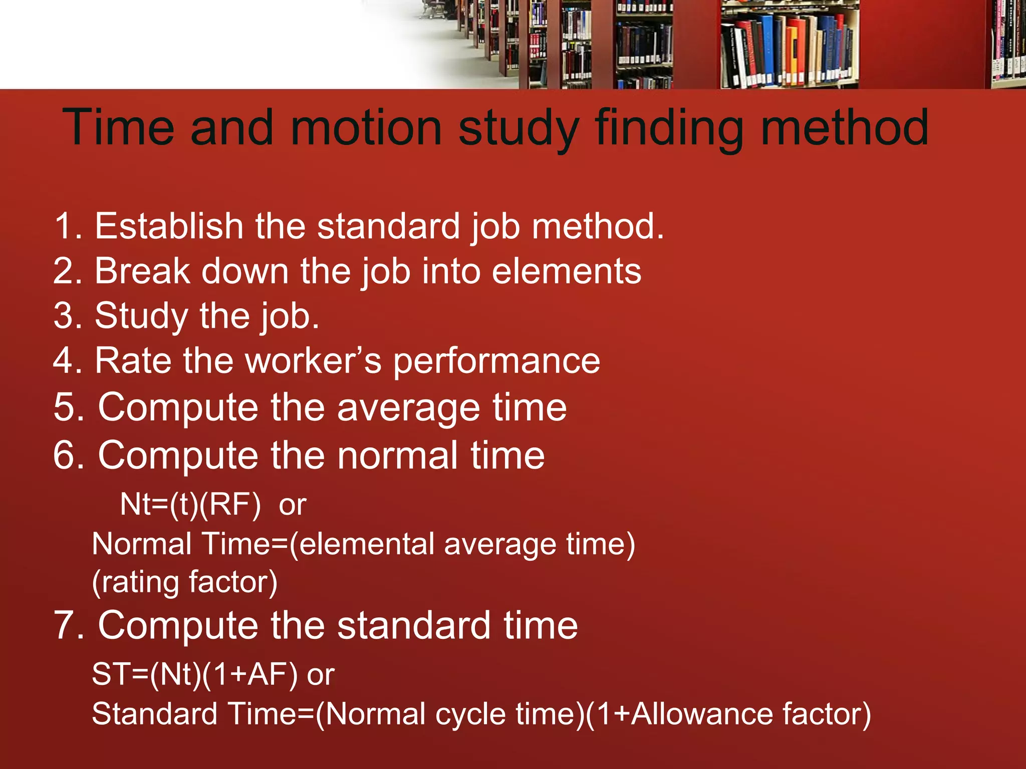 Time and motion study finding method
1. Establish the standard job method.
2. Break down the job into elements
3. Study the job.
4. Rate the worker’s performance
5. Compute the average time
6. Compute the normal time
Nt=(t)(RF) or
Normal Time=(elemental average time)
(rating factor)
7. Compute the standard time
ST=(Nt)(1+AF) or
Standard Time=(Normal cycle time)(1+Allowance factor)
 