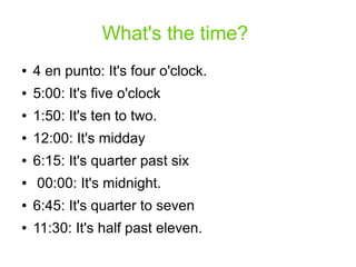 What's the time?
● 4 en punto: It's four o'clock.
● 5:00: It's five o'clock
● 1:50: It's ten to two.
● 12:00: It's midday
● 6:15: It's quarter past six
● 00:00: It's midnight.
● 6:45: It's quarter to seven
● 11:30: It's half past eleven.
 