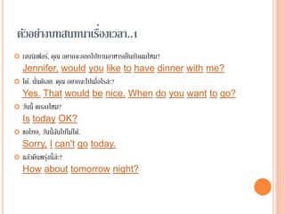 ตัวอย่างบทสนทนาเรื่องเวลา..1
 เจนนิเฟอร์, คุณ อยากจะออกไปทานอาหารเย็นกับผมไหม?
Jennifer, would you like to have dinner with me?
 ได้. นั่นดีเลย. คุณ อยากจะไปเมื่อไรล่ะ?
Yes. That would be nice. When do you want to go?
 วันนี้ ตกลงไหม?
Is today OK?
 ขอโทษ, วันนี้ฉันไปไม่ได้.
Sorry, I can't go today.
 แล้วคืนพรุ่งนี้ล่ะ?
How about tomorrow night?
 