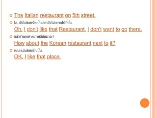 The Italian restaurant on 5th street.
 โอ, ฉันไม่ชอบร้านนั้นเลย.ฉันไม่อยากไปที่นั่น.
Oh, I don't like that Restaurant. I don't want to go there.
 แล้วร้านอาหารเกาหลีถัดมาล่ะ?
How about the Korean restaurant next to it?
 ตกลง,ฉันชอบร้านนั้น.
OK, I like that place.
 