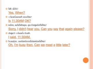  ได้ซิ. เมื่อไร?
Yes. When?
 11โมงครึ่งตอนเช้า ตกลงไหม?
Is 11:30AM OK?
 ขอโทษ, ผมไม่ได้ยินคุณ. คุณ ช่วยพูดอีกทีได้ไหม?
Sorry, I didn't hear you. Can you say that again please?
 ฉันพูดว่า 11โมงครึ่ง ช่วงเช้า.
I said, 11:30AM.
 โอ,ผมยุ่งนะ. เจอกันหลังจากนั้นนิดหน่อยได้ไหม?
Oh, I'm busy then. Can we meet a little later?
 