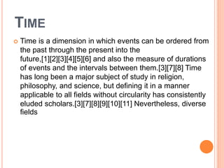 TIME
 Time is a dimension in which events can be ordered from
the past through the present into the
future,[1][2][3][4][5][6] and also the measure of durations
of events and the intervals between them.[3][7][8] Time
has long been a major subject of study in religion,
philosophy, and science, but defining it in a manner
applicable to all fields without circularity has consistently
eluded scholars.[3][7][8][9][10][11] Nevertheless, diverse
fields
 