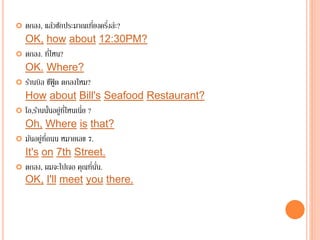  ตกลง, แล้วซักประมาณเที่ยงครึ่งล่ะ?
OK, how about 12:30PM?
 ตกลง. ที่ไหน?
OK. Where?
 ร้านบิล ซีฟู๊ ด ตกลงไหม?
How about Bill's Seafood Restaurant?
 โอ,ร้านนั้นอยู่ที่ไหนเนี่ย ?
Oh, Where is that?
 มันอยู่ที่ถนน หมายเลข 7.
It's on 7th Street.
 ตกลง, ผมจะไปเจอ คุณที่นั่น.
OK, I'll meet you there.
 