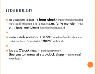 การบอกเวลา
 (1) ระบบเวลาแบบ 12 ชั่วโมง (12-hour clock) เป็นวิธีการบอกเวลาที่นิยมใช้ใน
ภาษาอังกฤษทั่วไป โดยใช้เลข 1 ถึง 12 ตามด้วย a.m. (ante meridiem) หรือ
p.m. (post meridiem) ต่อท้าย โดยมีหลักการอ่านดังนี้

 หากเป็นเวลาเต็มชั่วโมง ให้เติมคาว่า “O’clock” ตามหลังเลขชั่วโมงนั้นๆได้ และ หาก
เราต้องการย้าถึงเวลา ก็อาจจะเติมคาว่า “sharp” ลงไปด้วย เช่น

 It’s six O’clock now. = ขณะนี้เป็นเวลาหกนาฬิกา
See you tomorrow at six o’clock sharp = แล้วเจอกันพรุ่งนี้
ตอนหกโมงตรง
 
