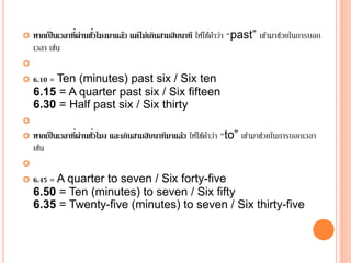  หากเป็นเวลาที่ผ่านชั่วโมงมาแล้ว แต่ไม่เกินสามสิบนาที ให้ใช้คาว่า “past” เข้ามาช่วยในการบอก
เวลา เช่น

 6.10 = Ten (minutes) past six / Six ten
6.15 = A quarter past six / Six fifteen
6.30 = Half past six / Six thirty

 หากเป็นเวลาที่ผ่านชั่วโมง และเกินสามสิบนาทีมาแล้ว ให้ใช้คาว่า “to” เข้ามาช่วยในการบอกเวลา
เช่น

 6.45 = A quarter to seven / Six forty-five
6.50 = Ten (minutes) to seven / Six fifty
6.35 = Twenty-five (minutes) to seven / Six thirty-five
 