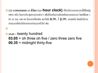  (2) ระบบเวลาแบบ 24 ชั่วโมง (24-hour clock) เป็นวิธีการบอกเวลาที่ใช้ในหมู่
ทหาร หรือ ในการประชุมทางการต่างๆ เพื่อป้ องกันการสับสนในการบอกเวลา โดยใช้เลข 1
ถึง 23 และ เลข 00 ในเวลาเที่ยงคืน และไม่มี a.m. / p.m. ตามหลัง โดยมีวิธีการ
อ่านเวลาที่ต่างไปจากการอ่านเวลาทั่วไป เช่น

 20.00 = twenty hundred
03.05 = oh three oh five / zero three zero five
00.35 = midnight thirty-five
 