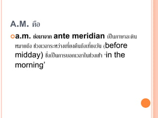 A.M. คือ
a.m. ย่อมาจาก ante meridian เป็นภาษาละติน
หมายถึง ช่วงเวลาระหว่างเที่ยงคืนถึงเที่ยงวัน (before
midday) ซึ่งเป็นการบอกเวลาในช่วงเช้า ‘in the
morning’
 