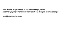 As it moves, as you move, as the view changes, as the
(technology/implementation/manifestation) changes, as time changes –
The idea stays the same.
 