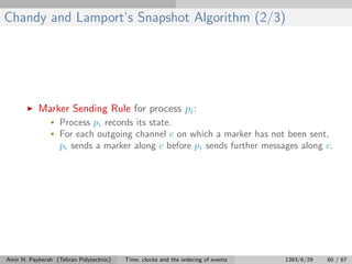 Chandy and Lamport’s Snapshot Algorithm (2/3)
Marker Sending Rule for process pi:
• Process pi records its state.
• For each outgoing channel c on which a marker has not been sent,
pi sends a marker along c before pi sends further messages along c.
Amir H. Payberah (Tehran Polytechnic) Time, clocks and the ordering of events 1393/6/29 60 / 67
 