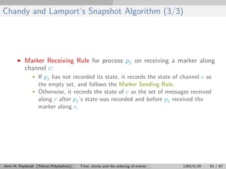 Chandy and Lamport’s Snapshot Algorithm (3/3)
Marker Receiving Rule for process pj on receiving a marker along
channel c:
• If pj has not recorded its state, it records the state of channel c as
the empty set, and follows the Marker Sending Rule.
• Otherwise, it records the state of c as the set of messages received
along c after pj’s state was recorded and before pj received the
marker along c.
Amir H. Payberah (Tehran Polytechnic) Time, clocks and the ordering of events 1393/6/29 61 / 67
 